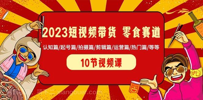 【第9209期】2023短视频带货零食赛道 认知篇/起号篇/拍摄篇/剪辑篇/运营篇/热门篇/等等 