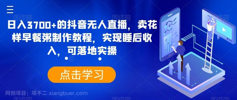 【第9562期】日入3700+的抖音无人直播，卖花样早餐粥制作教程，实现睡后收入，可落地实操【揭秘】