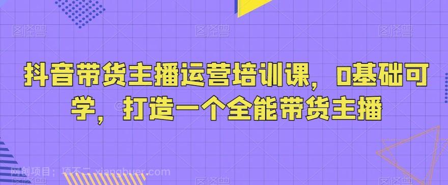 【第9612期】抖音带货主播运营培训课，0基础可学，打造一个全能带货主播
