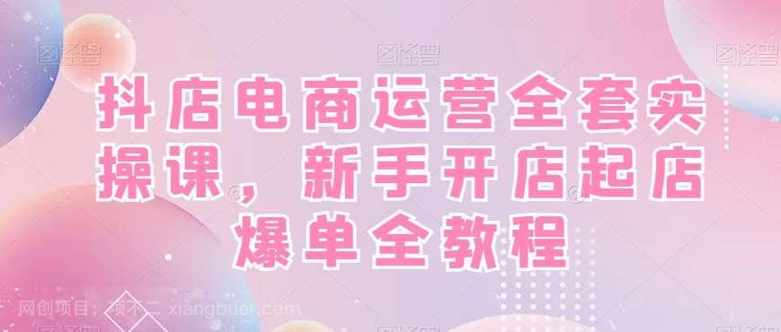【第9914期】抖店电商运营全套实操课,新手开店起店爆单全教程