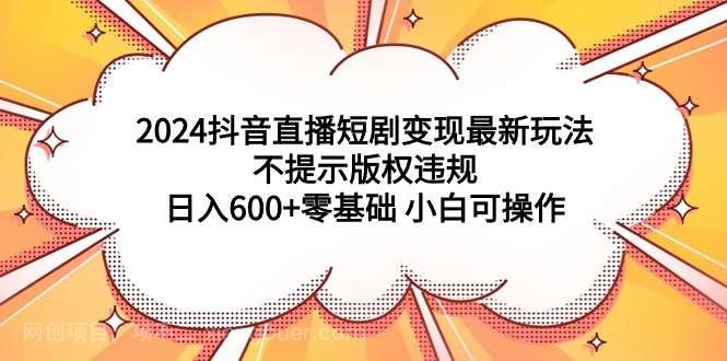 【第11056期】2024抖音直播短剧变现最新玩法，不提示版权违规 日入600+零基础 小白可操作 
