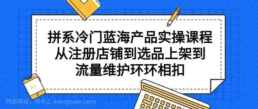 【第11610期】拼系冷门蓝海产品实操课程,从注册店铺到选品上架到流量维护环环相扣