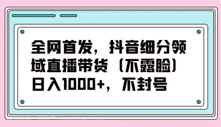 【第11722期】全网首发，抖音细分领域直播带货（不露脸）项目，日入1000+，不封号