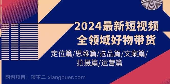 【第11809期】2024最新短视频全领域好物带货 定位篇/思维篇/选品篇/文案篇/拍摄篇/运营篇