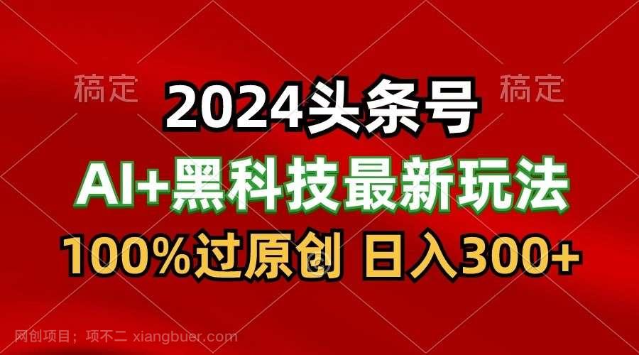 【第12127期】2024最新AI头条+黑科技猛撸收益,100%过原创,三天必起号,每天5分钟,月入1W+