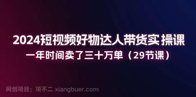 【第12773期】2024短视频好物达人带货实操课：一年时间卖了三十万单（29节课）