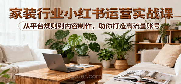 【第17317期】小红书家装行业运营实战课：从平台规则到内容制作，助你打造高流量账号