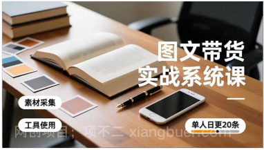 【第19308期】图文带货实战系统课，工具使用、素材采集、防同质化，单人日更20条月入3w+