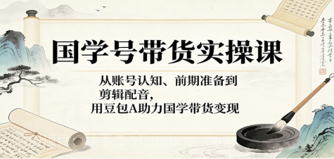 【第20445期】国学号带货实操课：从账号认知、前期准备到剪辑配音，用豆包AI助力国学带货变现